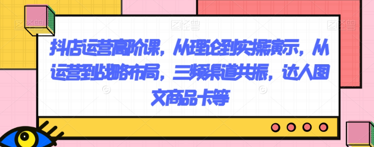 抖店运营高阶课,从理论到实操演示,从运营到战略布局,三频渠道共振,达人图文商品卡等