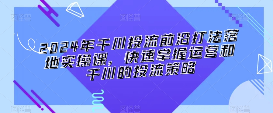 024年千川投流前沿打法落地实操课，快速掌握运营和千川的投流策略"