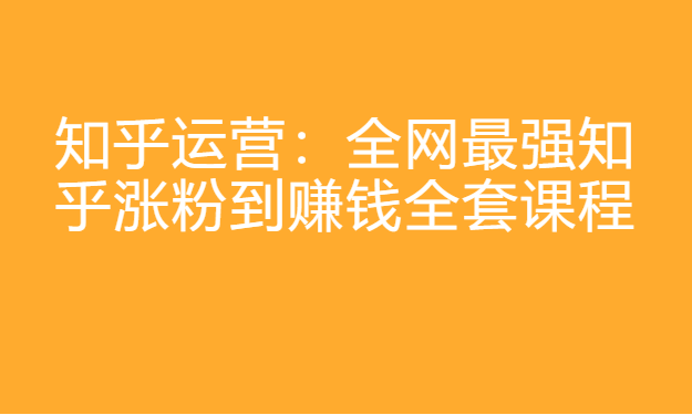 知乎运营：全网最强知乎涨粉到赚钱全套课程